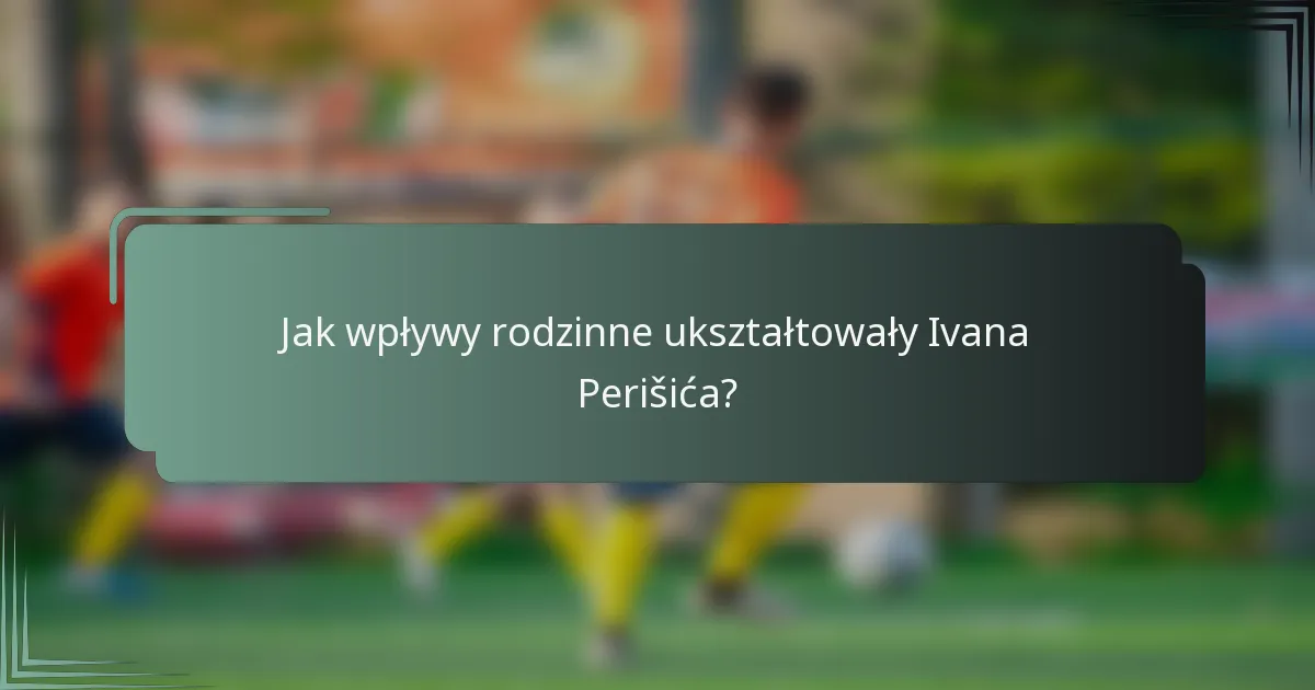 Jak wpływy rodzinne ukształtowały Ivana Perišića?