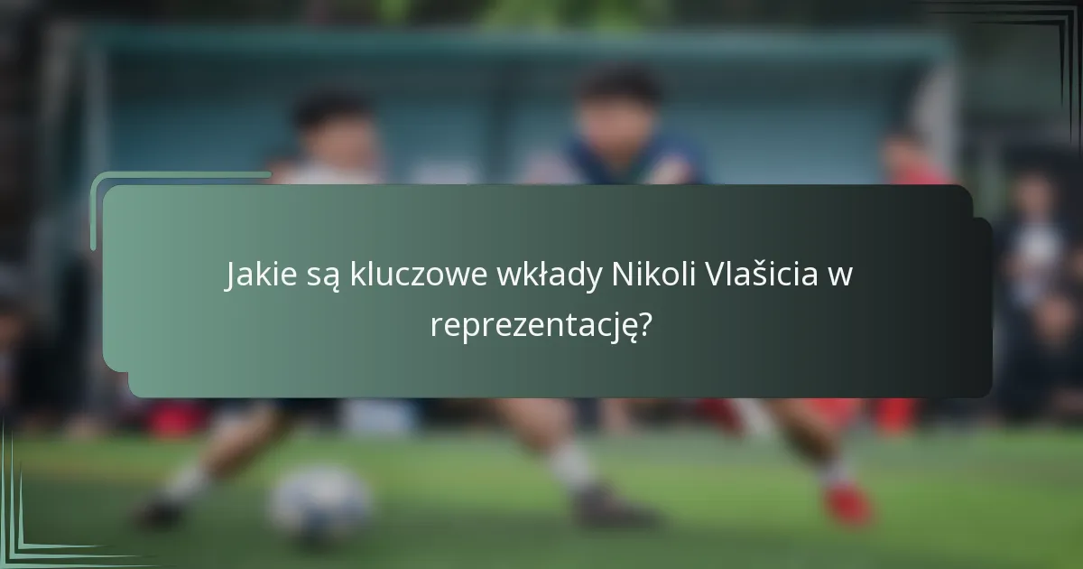 Jakie są kluczowe wkłady Nikoli Vlašicia w reprezentację?